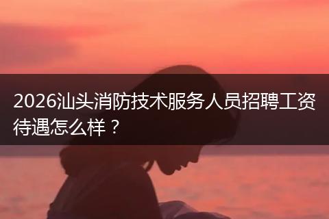 2026汕头消防技术服务人员招聘工资待遇怎么样？