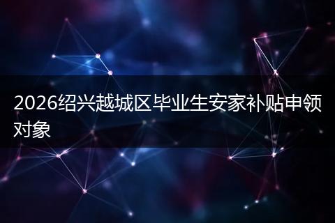 2026绍兴越城区毕业生安家补贴申领对象