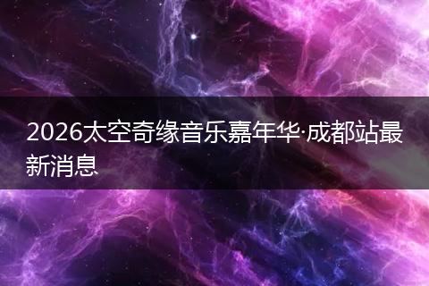 2026太空奇缘音乐嘉年华·成都站最新消息