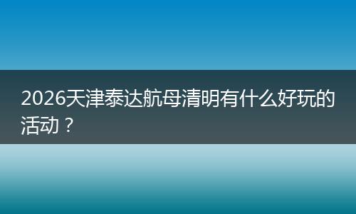 2026天津泰达航母清明有什么好玩的活动？