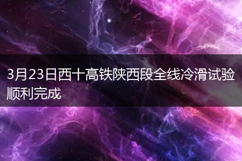 3月23日西十高铁陕西段全线冷滑试验顺利完成
