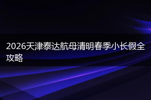 2026天津泰达航母清明春季小长假全攻略