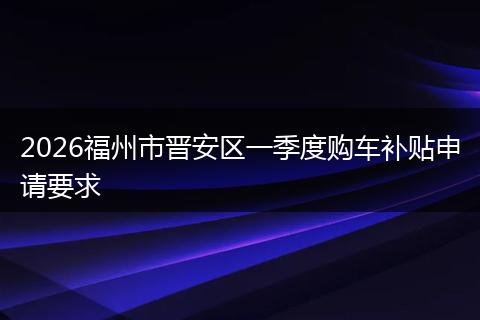 2026福州市晋安区一季度购车补贴申请要求