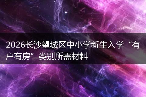 2026长沙望城区中小学新生入学“有户有房”类别所需材料