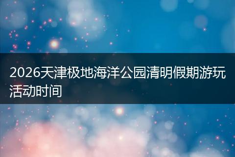 2026天津极地海洋公园清明假期游玩活动时间