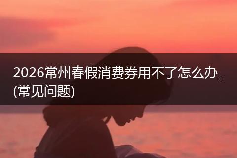 2026常州春假消费券用不了怎么办_(常见问题)