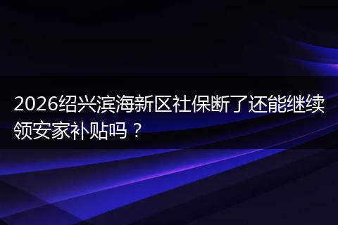 2026绍兴滨海新区社保断了还能继续领安家补贴吗？