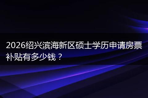 2026绍兴滨海新区硕士学历申请房票补贴有多少钱？