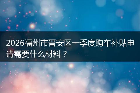 2026福州市晋安区一季度购车补贴申请需要什么材料？