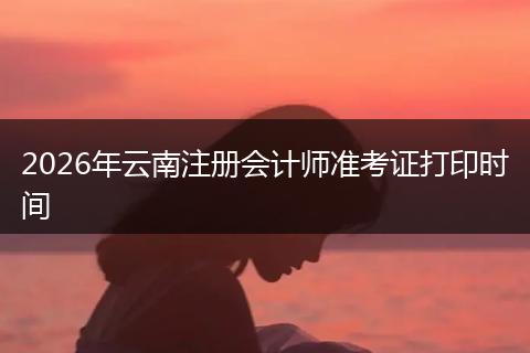 2026年云南注册会计师准考证打印时间
