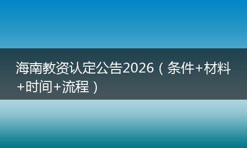 海南教资认定公告2026（条件+材料+时间+流程）