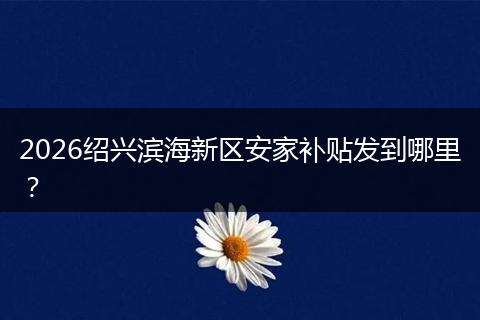 2026绍兴滨海新区安家补贴发到哪里？