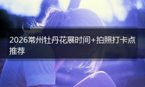 2026常州牡丹花展时间+拍照打卡点推荐