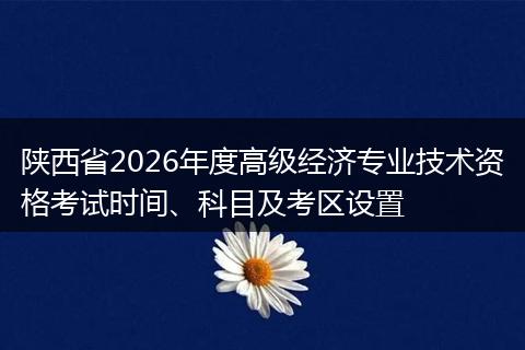 陕西省2026年度高级经济专业技术资格考试时间、科目及考区设置