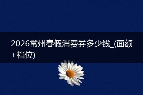 2026常州春假消费券多少钱_(面额+档位)