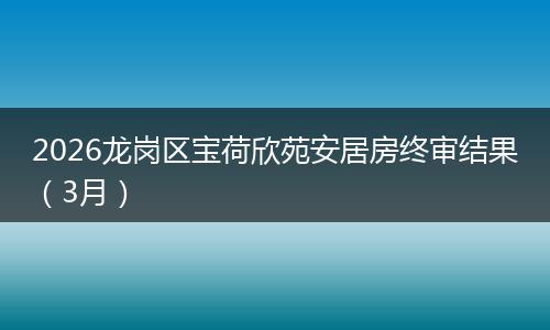 2026龙岗区宝荷欣苑安居房终审结果（3月）