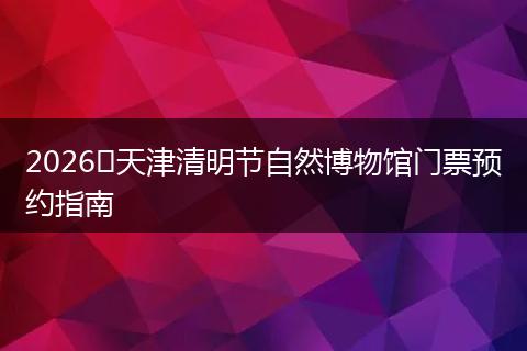 2026​天津清明节自然博物馆门票预约指南