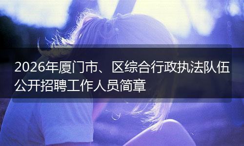 2026年厦门市、区综合行政执法队伍公开招聘工作人员简章