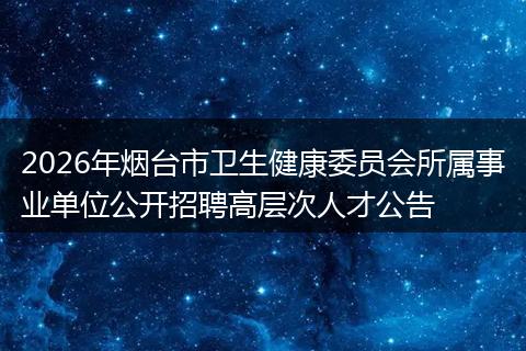 2026年烟台市卫生健康委员会所属事业单位公开招聘高层次人才公告