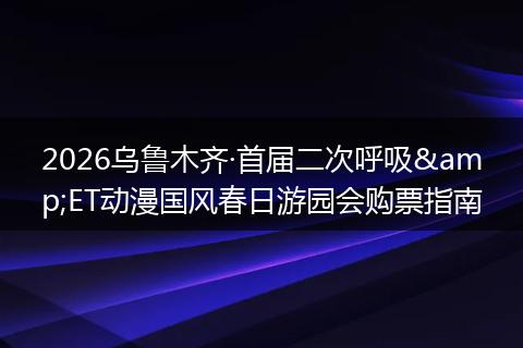 2026乌鲁木齐·首届二次呼吸&ET动漫国风春日游园会购票指南