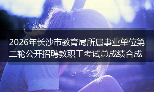 2026年长沙市教育局所属事业单位第二轮公开招聘教职工考试总成绩合成