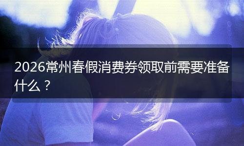 2026常州春假消费券领取前需要准备什么？