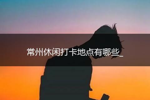 常州休闲打卡地点有哪些_