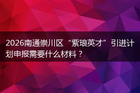 2026南通崇川区“紫琅英才”引进计划申报需要什么材料？