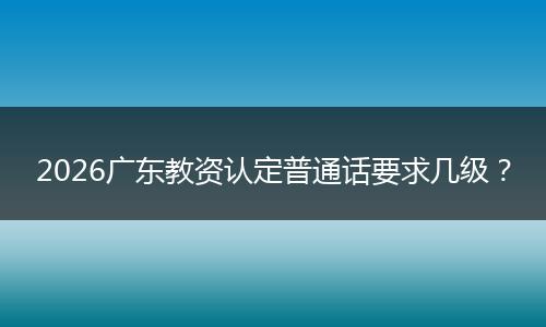 2026广东教资认定普通话要求几级？