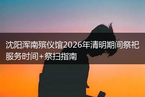 沈阳浑南殡仪馆2026年清明期间祭祀服务时间+祭扫指南