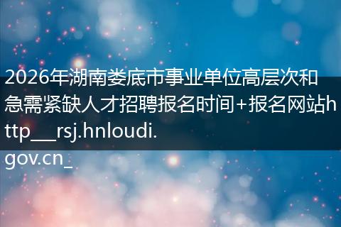 2026年湖南娄底市事业单位高层次和急需紧缺人才招聘报名时间+报名网站http___rsj.hnloudi.gov.cn_