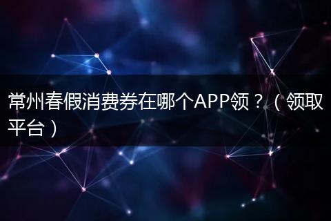 常州春假消费券在哪个APP领？（领取平台）