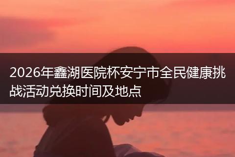 2026年鑫湖医院杯安宁市全民健康挑战活动兑换时间及地点