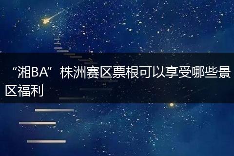 “湘BA”株洲赛区票根可以享受哪些景区福利