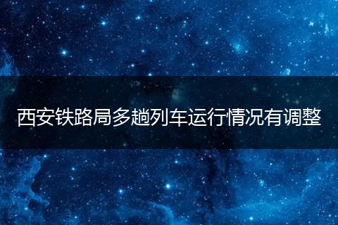 西安铁路局多趟列车运行情况有调整