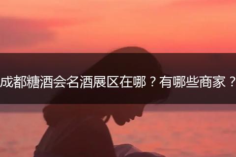 成都糖酒会名酒展区在哪？有哪些商家？