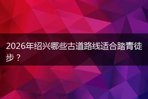 2026年绍兴哪些古道路线适合踏青徒步？