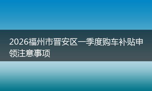 2026福州市晋安区一季度购车补贴申领注意事项