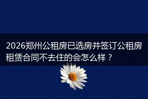 2026郑州公租房已选房并签订公租房租赁合同不去住的会怎么样？