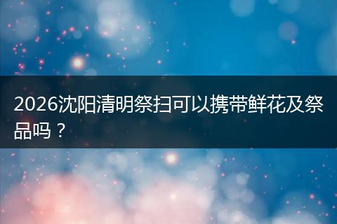 2026沈阳清明祭扫可以携带鲜花及祭品吗？