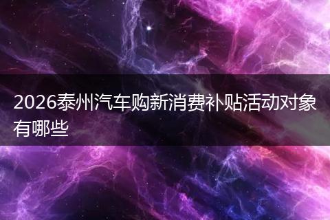2026泰州汽车购新消费补贴活动对象有哪些
