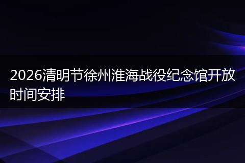 2026清明节徐州淮海战役纪念馆开放时间安排