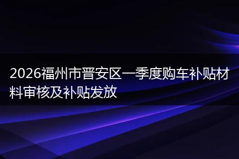 2026福州市晋安区一季度购车补贴材料审核及补贴发放