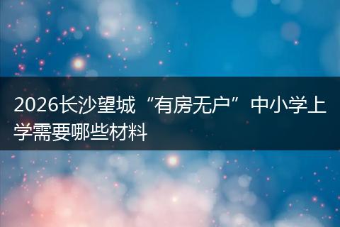 2026长沙望城“有房无户”中小学上学需要哪些材料