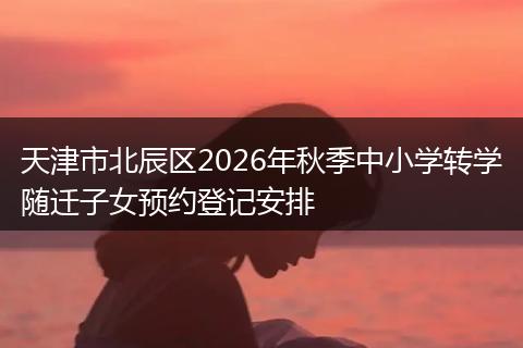 天津市北辰区2026年秋季中小学转学随迁子女预约登记安排