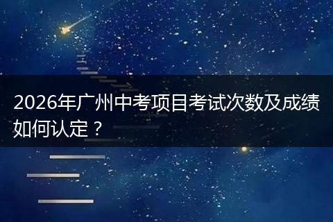 2026年广州中考项目考试次数及成绩如何认定？