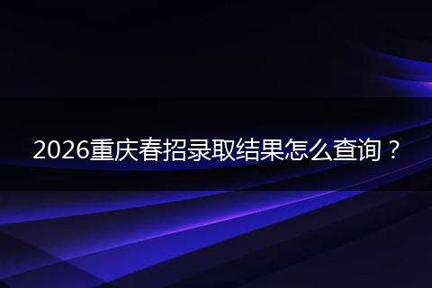 2026重庆春招录取结果怎么查询？