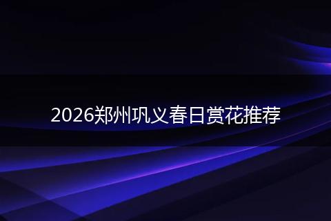 2026郑州巩义春日赏花推荐