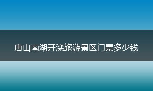 唐山南湖开滦旅游景区门票多少钱