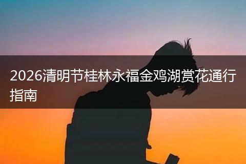 2026清明节桂林永福金鸡湖赏花通行指南